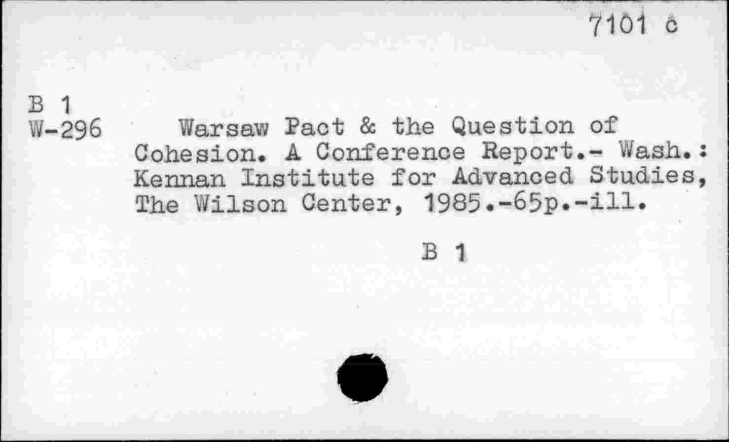 ﻿7101 c
B 1
W-296 Warsaw Pact & the Question of Cohesion. A Conference Report.- Wash.: Kennan Institute for Advanced Studies, The Wilson Center, 1985.-65p»-iH»
B 1